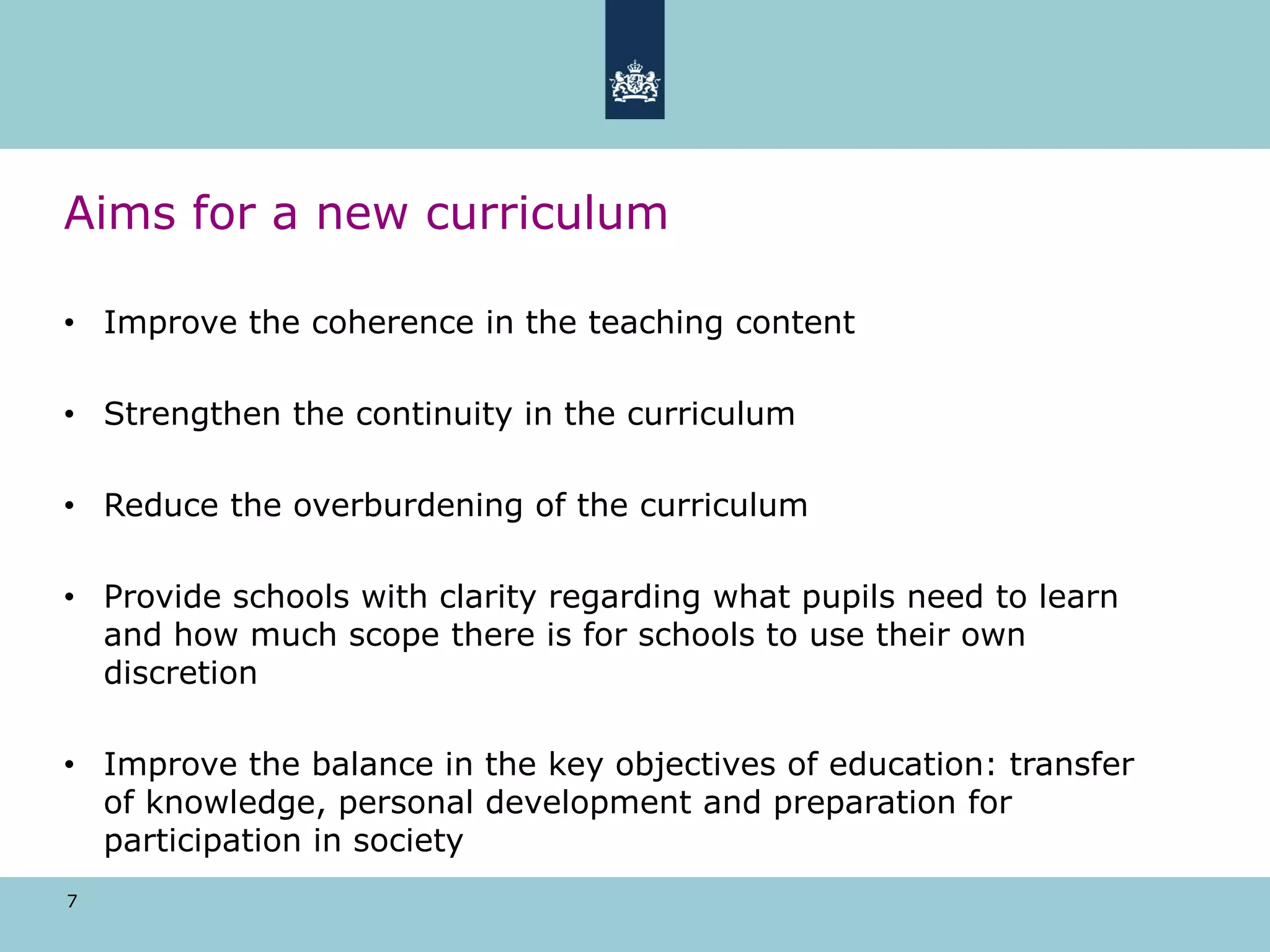 7
Aims for a new curriculum
• Improve the coherence in the teaching content
• Strengthen the continuity in the curriculum
• Reduce the overburdening of the curriculum
• Provide schools with clarity regarding what pupils need to learn
and how much scope there is for schools to use their own
discretion
• Improve the balance in the key objectives of education: transfer
of knowledge, personal development and preparation for
participation in society
 