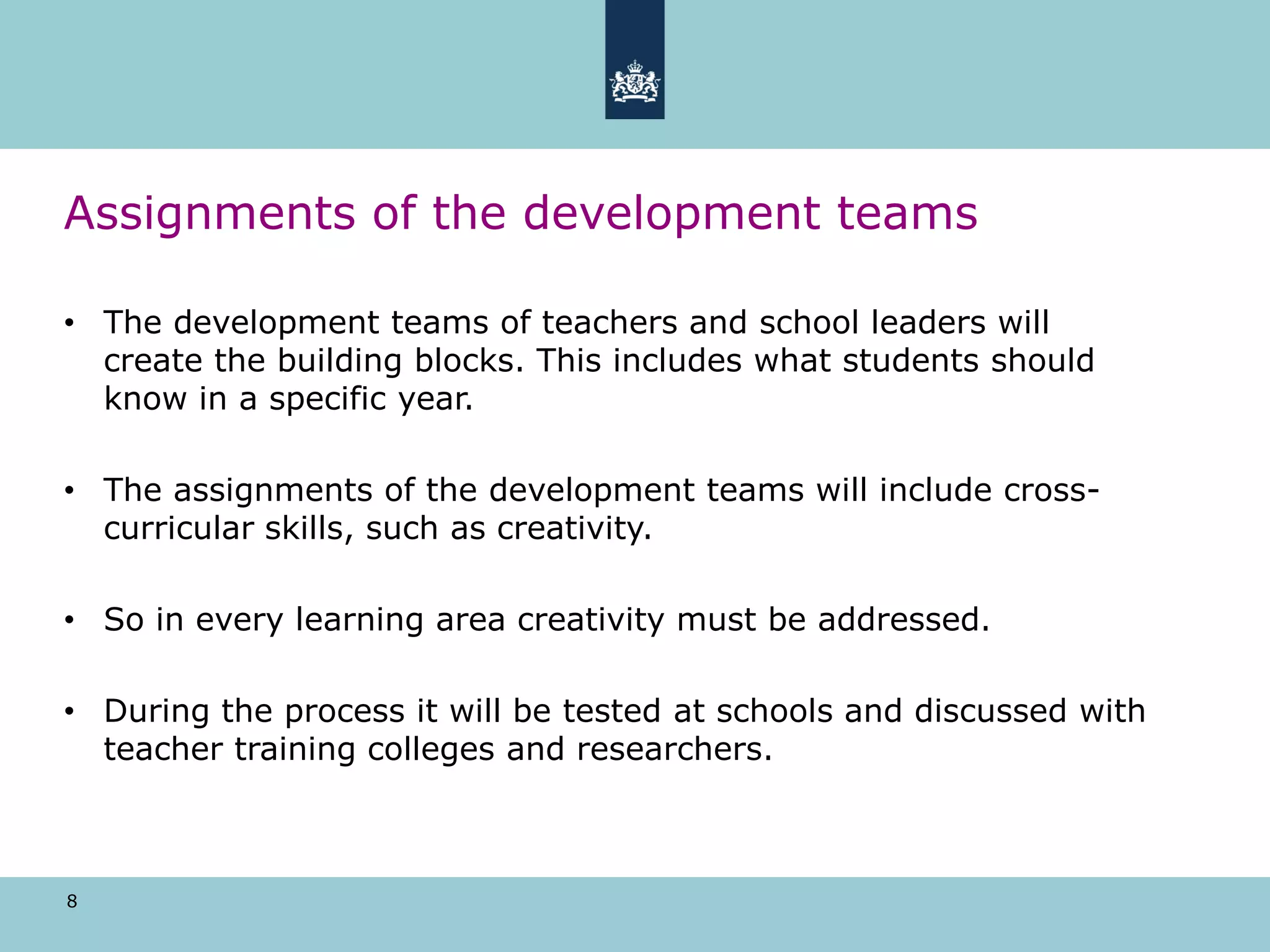 8
Assignments of the development teams
• The development teams of teachers and school leaders will
create the building blocks. This includes what students should
know in a specific year.
• The assignments of the development teams will include cross-
curricular skills, such as creativity.
• So in every learning area creativity must be addressed.
• During the process it will be tested at schools and discussed with
teacher training colleges and researchers.
 