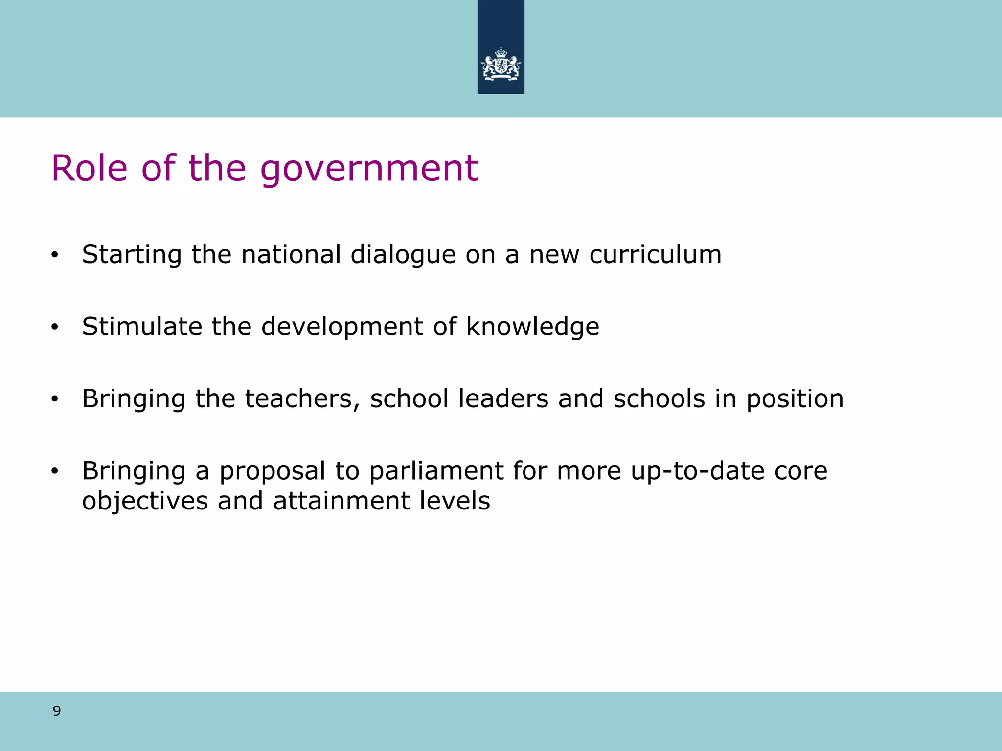 9
Role of the government
• Starting the national dialogue on a new curriculum
• Stimulate the development of knowledge
• Bringing the teachers, school leaders and schools in position
• Bringing a proposal to parliament for more up-to-date core
objectives and attainment levels
 