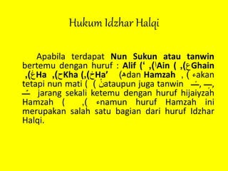 Hukum Idzhar Halqi
Apabila terdapat Nun Sukun atau tanwin
bertemu dengan huruf : Alif ( ‫ا‬),‘ Ain ( ‫ع‬), Ghain
‫غ‬), Ha ‫ح‬), Kha ( ‫خ‬), Ha’ ‫ﮬ‬) dan Hamzah ‫ء‬), akan
tetapi nun mati ( ْ‫ن‬) ataupun juga tanwin ‫ــ‬ً‫ـ‬‫,ـ‬ ‫ــ‬ٍ‫ـ‬‫,ـ‬
‫ــ‬ٌ‫ـ‬‫ـ‬ jarang sekali ketemu dengan huruf hijaiyzah
Hamzah ( ‫ء‬), namun huruf Hamzah ini
merupakan salah satu bagian dari huruf Idzhar
Halqi.
 