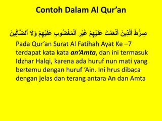 Contoh Dalam Al Qur’an
َْ‫ط‬ ََٰ‫ر‬ ِ‫ص‬ْ‫ْٱل‬ ِ‫ر‬‫ي‬َ‫غ‬ْ‫م‬ِ‫ه‬‫ي‬َ‫ل‬َ‫ع‬َْ‫ت‬‫م‬َ‫ع‬‫ن‬َ‫ْأ‬َ‫ين‬ِ‫ذ‬َّ‫ل‬‫ٱ‬ْ‫ا‬َّ‫ض‬‫ْٱل‬ َ‫َل‬َ‫ْو‬‫م‬ِ‫ه‬‫ي‬َ‫ل‬َ‫ع‬ِْ‫ب‬‫و‬ُ‫ض‬‫غ‬َ‫م‬َْ‫ين‬ِ‫ل‬
Pada Qur’an Surat Al Fatihah Ayat Ke –7
terdapat kata kata an’Amta, dan ini termasuk
Idzhar Halqi, karena ada huruf nun mati yang
bertemu dengan huruf ‘Ain. Ini hrus dibaca
dengan jelas dan terang antara An dan Amta
 