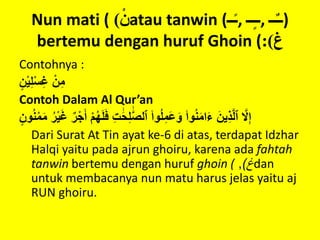 Nun mati ( ْ‫ن‬) atau tanwin (‫ــ‬ً‫ـ‬, ‫ــ‬ٍ‫ـ‬‫,ـ‬ ‫ــ‬ٌ‫ـ‬‫)ـ‬
bertemu dengan huruf Ghoin ( ‫غ‬:)
Contohnya :
ٍْ‫ن‬‫ي‬ِ‫ل‬‫س‬ِ‫غ‬ْ‫ن‬ِ‫م‬
Contoh Dalam Al Qur’an
َْ‫ف‬ِْ‫ت‬ ََٰ‫ح‬ِ‫ل‬ ََّٰ‫ص‬‫ْٱل‬۟‫وا‬ُ‫ل‬ِ‫َم‬‫ع‬َ‫ْو‬۟‫وا‬ُ‫ن‬َ‫م‬‫ا‬َ‫ء‬َْ‫ين‬ِ‫ذ‬َّ‫ل‬‫ْٱ‬ َّ‫َل‬ِ‫إ‬ٍْ‫ون‬ُ‫ن‬‫م‬َ‫م‬ُْ‫ر‬‫ي‬َ‫غ‬ٌْ‫ر‬َْ‫ْأ‬‫م‬ُ‫ه‬َ‫ل‬
Dari Surat At Tin ayat ke-6 di atas, terdapat Idzhar
Halqi yaitu pada ajrun ghoiru, karena ada fahtah
tanwin bertemu dengan huruf ghoin ( ‫غ‬), dan
untuk membacanya nun matu harus jelas yaitu aj
RUN ghoiru.
 