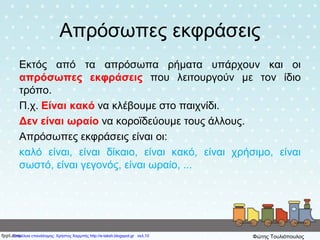 Απρόσωπες εκφράσεις
Εκτός από τα απρόσωπα ρήματα υπάρχουν και οι
απρόσωπες εκφράσεις που λειτουργούν με τον ίδιο
τρόπο.
Π.χ. Είναι κακό να κλέβουμε στο παιχνίδι.
Δεν είναι ωραίο να κοροϊδεύουμε τους άλλους.
Απρόσωπες εκφράσεις είναι οι:
καλό είναι, είναι δίκαιο, είναι κακό, είναι χρήσιμο, είναι
σωστό, είναι γεγονός, είναι ωραίο, ...
Επιμέλεια επανάληψης: Χρήστος Χαρμπής http://e-taksh.blogspot.gr σελ.10 Φώτης Τουλιόπουλος
 