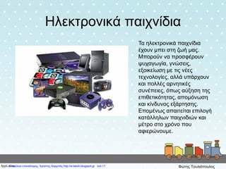 Ηλεκτρονικά παιχνίδια
Τα ηλεκτρονικά παιχνίδια
έχουν μπει στη ζωή μας.
Μπορούν να προσφέρουν
ψυχαγωγία, γνώσεις,
εξοικείωση με τις νέες
τεχνολογίες, αλλά υπάρχουν
και πολλές αρνητικές
συνέπειες, όπως αύξηση της
επιθετικότητας, απομόνωση
και κίνδυνος εξάρτησης.
Επομένως απαιτείται επιλογή
κατάλληλων παιχνιδιών και
μέτρο στο χρόνο που
αφιερώνουμε.
Επιμέλεια επανάληψης: Χρήστος Χαρμπής http://e-taksh.blogspot.gr σελ.11 Φώτης Τουλιόπουλος
 