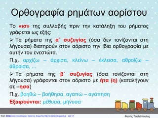 Ορθογραφία ρημάτων αορίστου
Το «ισ» της συλλαβής πριν την κατάληξη του ρήματος
γράφεται ως εξής:
 Τα ρήματα της α΄ συζυγίας (όσα δεν τονίζονται στη
λήγουσα) διατηρούν στον αόριστο την ίδια ορθογραφία με
αυτήν του ενεστώτα.
Π.χ. αρχίζω – άρχισα, κλείνω – έκλεισα, αθροίζω –
άθροισα, ...
 Τα ρήματα της β΄ συζυγίας (όσα τονίζονται στη
λήγουσα) γράφονται στον αόριστο με ήτα (η) (καταλήγουν
σε –ησα)
Π.χ. βοηθώ – βοήθησα, αγαπώ – αγάπηση
Εξαιρούνται: μέθυσα, μήνυσα
Επιμέλεια επανάληψης: Χρήστος Χαρμπής http://e-taksh.blogspot.gr σελ.12 Φώτης Τουλιόπουλος
 