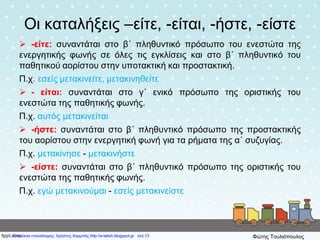 Οι καταλήξεις –είτε, -είται, -ήστε, -είστε
 -είτε: συναντάται στο β΄ πληθυντικό πρόσωπο του ενεστώτα της
ενεργητικής φωνής σε όλες τις εγκλίσεις και στο β΄ πληθυντικό του
παθητικού αορίστου στην υποτακτική και προστακτική.
Π.χ. εσείς μετακινείτε, μετακινηθείτε
 - είται: συναντάται στο γ΄ ενικό πρόσωπο της οριστικής του
ενεστώτα της παθητικής φωνής.
Π.χ. αυτός μετακινείται
 -ήστε: συναντάται στο β΄ πληθυντικό πρόσωπο της προστακτικής
του αορίστου στην ενεργητική φωνή για τα ρήματα της α΄ συζυγίας.
Π.χ. μετακίνησε - μετακινήστε
 -είστε: συναντάται στο β΄ πληθυντικό πρόσωπο της οριστικής του
ενεστώτα της παθητικής φωνής.
Π.χ. εγώ μετακινούμαι - εσείς μετακινείστε
Επιμέλεια επανάληψης: Χρήστος Χαρμπής http://e-taksh.blogspot.gr σελ.13 Φώτης Τουλιόπουλος
 