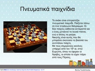 Πνευματικά παιχνίδια
Το σκάκι είναι επιτραπέζιο
πνευματικό παιχνίδι. Παίζεται πάνω
σε ένα τετράγωνο διάγραμμα. Οι
δύο παίχτες κάθονται αντικριστά και
ο ένας μετακινεί τα λευκά πιόνια,
ενώ ο άλλος τα μαύρα.
Νικητής είναι αυτός που θα
μπορέσει σκοτώσει το βασιλιά του
αντιπάλου παίχτη.
Με τους σημερινούς κανόνες
υπάρχει από τον 15ο αι. στην
Ευρώπη, όπου το έφεραν οι
Άραβες, οι οποίοι το είχαν πάρει
από τους Πέρσες.
Επιμέλεια επανάληψης: Χρήστος Χαρμπής http://e-taksh.blogspot.gr σελ.14 Φώτης Τουλιόπουλος
 