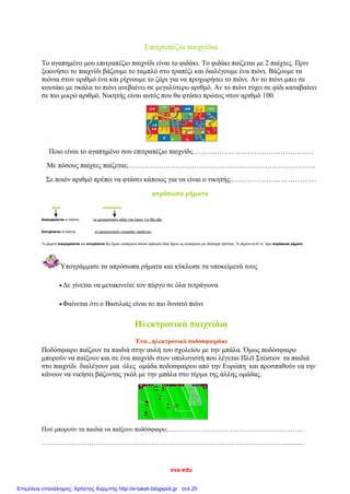 eva-edu
Επιτραπέζια παιχνίδια
Το αγαπημένο μου επιτραπέζιο παιχνίδι είναι το φιδάκι. Το φιδάκι παίζεται με 2 παίχτες. Πριν
ξεκινήσει το παιχνίδι βάζουμε το ταμπλό στο τραπέζι και διαλέγουμε ένα πιόνι. Βάζουμε τα
πιόνια στον αριθμό ένα και ρίχνουμε το ζάρι για να προχωρήσει το πιόνι. Αν το πιόνι μπει σε
κουτάκι με σκάλα το πιόνι ανεβαίνει σε μεγαλύτερο αριθμό. Αν το πιόνι τύχει σε φίδι καταβαίνει
σε πιο μικρό αριθμό. Νικητής είναι αυτός που θα φτάσει πρώτος στον αριθμό 100.
Ποιο είναι το αγαπημένο σου επιτραπέζιο παιχνίδι;……………………………………………
Με πόσους παίχτες παίζεται;……………………………………………………………………..
Σε ποιόν αριθμό πρέπει να φτάσει κάποιος για να είναι ο νικητής;………………………………
απρόσωπα ρήματα
ρήμα υποκείμενο
Απαγορεύεται οι παίκτες να χρησιμοποιούν λέξεις που έχουν την ίδια ρίζα.
Επιτρέπεται οι παίκτες να χρησιμοποιούν ονομασίες προϊόντων.
Τα ρήματα απαγορεύεται και επιτρέπεται δεν έχουν υποκείμενο κάποιο πρόσωπο άλλα έχουν ως υποκείμενο μια ολόκληρη πρόταση. Τα ρήματα αυτά τα λέμε απρόσωπα ρήματα
Υπογράμμισε τα απρόσωπα ρήματα και κύκλωσε τα υποκείμενά τους
Δε γίνεται να μετακινείτε τον πύργο σε όλα τετράγωνα
Φαίνεται ότι ο Βασιλιάς είναι το πιο δυνατό πιόνι
Ηλεκτρονικά παιχνίδια
Ένα...ηλεκτρονικό ποδοσφαιράκι
Ποδόσφαιρο παίζουν τα παιδιά στην αυλή του σχολείου με την μπάλα. Όμως ποδόσφαιρο
μπορούν να παίξουν και σε ένα παιχνίδι στον υπολογιστή που λέγεται Πλέϊ Στέισιον τα παιδιά
στο παιχνίδι διαλέγουν μια όλες ομάδα ποδοσφαίρου από την Ευρώπη και προσπαθούν να την
κάνουν να νικήσει βάζοντας γκόλ με την μπάλα στο τέρμα της άλλης ομάδας.
Πού μπορούν τα παιδιά να παίξουν ποδόσφαιρο;………………………………………………………
…………………………………………………………………………………………………..............
Επιμέλεια επανάληψης: Χρήστος Χαρμπής http://e-taksh.blogspot.gr σελ.25
 