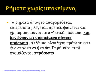  Τα ρήματα όπως το απαγορεύεται,
επιτρέπεται, λέγεται, πρέπει, φαίνεται κ.α.
χρησιμοποιούνται στο γ’ ενικό πρόσωπο και
δεν έχουν ως υποκείμενο κάποιο
πρόσωπο , αλλά μια ολόκληρη πρόταση που
ξεκινά με το να ή το ότι,Τα ρήματα αυτά
ονομάζονται απρόσωπα.
Επιμέλεια επανάληψης: Χρήστος Χαρμπής http://e-taksh.blogspot.gr σελ.29
 