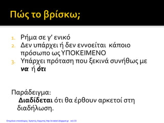 1. Ρήμα σε γ’ ενικό
2. Δεν υπάρχει ή δεν εννοείται κάποιο
πρόσωπο ωςΥΠΟΚΕΙΜΕΝΟ
3. Υπάρχει πρόταση που ξεκινά συνήθως με
να ή ότι
Παράδειγμα:
Διαδίδεται ότι θα έρθουν αρκετοί στη
διαδήλωση.
Επιμέλεια επανάληψης: Χρήστος Χαρμπής http://e-taksh.blogspot.gr σελ.33
 