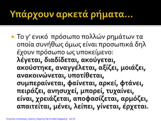  Το γ’ ενικό πρόσωπο πολλών ρημάτων τα
οποία συνήθως όμως είναι προσωπικά δηλ
έχουν πρόσωπο ως υποκείμενο:
λέγεται, διαδίδεται, ακούγεται,
ακούστηκε, αναγγέλεται, αξίζει, μοιάζει,
ανακοινώνεται, υποτίθεται,
συμπεραίνεται, φαίνεται, αρκεί, φτάνει,
πειράζει, ανησυχεί, μπορεί, τυχαίνει,
είναι, χρειάζεται, αποφασίζεται, αρμόζει,
απαιτείται, μένει, λείπει, γίνεται, έρχεται.
Επιμέλεια επανάληψης: Χρήστος Χαρμπής http://e-taksh.blogspot.gr σελ.35
 