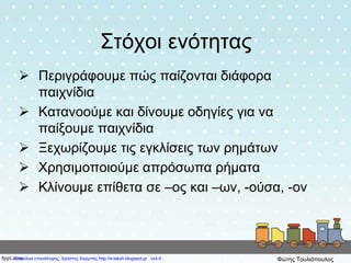 Στόχοι ενότητας
 Περιγράφουμε πώς παίζονται διάφορα
παιχνίδια
 Κατανοούμε και δίνουμε οδηγίες για να
παίξουμε παιχνίδια
 Ξεχωρίζουμε τις εγκλίσεις των ρημάτων
 Χρησιμοποιούμε απρόσωπα ρήματα
 Κλίνουμε επίθετα σε –ος και –ων, -ούσα, -ον
Επιμέλεια επανάληψης: Χρήστος Χαρμπής http://e-taksh.blogspot.gr σελ.4 Φώτης Τουλιόπουλος
 