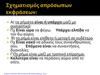  Α) τα ρήματα είναι ή υπάρχει μαζί με
ουσιαστικό:
 Πχ Είναι ώρα να φύγω. Υπάρχει ελπίδα να
τον δω αύριο.
 Β) το ρήμα είναι επίθετο ή μετοχή σε ουδέτερο
 Πχ Είναι κακό να αδικείς τους συνανθρώπους
σου. Επόμενο είναι να συναντήσεις
δυσκολίες.
 Γ)Το ρήμα είναι μαζί με τροπικό επίρρημα:
 Καλύτερα είναι να περάσεις αύριο από το
σπίτι.
Επιμέλεια επανάληψης: Χρήστος Χαρμπής http://e-taksh.blogspot.gr σελ.41
 