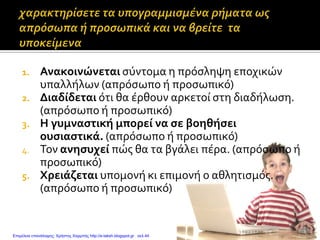 1. Ανακοινώνεται σύντομα η πρόσληψη εποχικών
υπαλλήλων (απρόσωπο ή προσωπικό)
2. Διαδίδεται ότι θα έρθουν αρκετοί στη διαδήλωση.
(απρόσωπο ή προσωπικό)
3. Η γυμναστική μπορεί να σε βοηθήσει
ουσιαστικά. (απρόσωπο ή προσωπικό)
4. Τον ανησυχεί πώς θα τα βγάλει πέρα. (απρόσωπο ή
προσωπικό)
5. Χρειάζεται υπομονή κι επιμονή ο αθλητισμός.
(απρόσωπο ή προσωπικό)
Επιμέλεια επανάληψης: Χρήστος Χαρμπής http://e-taksh.blogspot.gr σελ.44
 