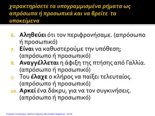 6. Αληθεύει ότι τον περιφρονήσαμε. (απρόσωπο
ή προσωπικό)
7. Είναι να καθυστερούμε την υπόθεση;
(απρόσωπο ή προσωπικό)
8. Αναγγέλλεται η άφιξη της πτήσης από Γαλλία.
(απρόσωπο ή προσωπικό)
9. Του έλαχε ο κλήρος να παίξει τελευταίος.
(απρόσωπο ή προσωπικό)
10. Αρκεί ένα δάκρυ, για να τον συγκινήσεις.
(απρόσωπο ή προσωπικό)
Επιμέλεια επανάληψης: Χρήστος Χαρμπής http://e-taksh.blogspot.gr σελ.45
 