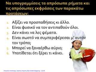 1. Αξίζει να προσπαθήσεις κι άλλο.
2. Είναι φυσικό να τον αντιπαθούν όλοι.
3. Δεν κάνει να λες ψέματα.
4. Είναι σωστό να συμπεριφέρεσαι μ’ αυτόν
τον τρόπο;
5. Μπορεί να ξαναέρθω αύριο;
6. Υποτίθεται ότι ξέρει τι κάνει.
Επιμέλεια επανάληψης: Χρήστος Χαρμπής http://e-taksh.blogspot.gr σελ.46
 
