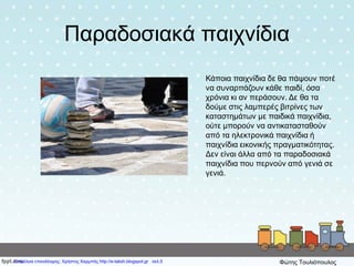 Παραδοσιακά παιχνίδια
Κάποια παιχνίδια δε θα πάψουν ποτέ
να συναρπάζουν κάθε παιδί, όσα
χρόνια κι αν περάσουν. Δε θα τα
δούμε στις λαμπερές βιτρίνες των
καταστημάτων με παιδικά παιχνίδια,
ούτε μπορούν να αντικατασταθούν
από τα ηλεκτρονικά παιχνίδια ή
παιχνίδια εικονικής πραγματικότητας.
Δεν είναι άλλα από τα παραδοσιακά
παιχνίδια που περνούν από γενιά σε
γενιά.
Επιμέλεια επανάληψης: Χρήστος Χαρμπής http://e-taksh.blogspot.gr σελ.5 Φώτης Τουλιόπουλος
 