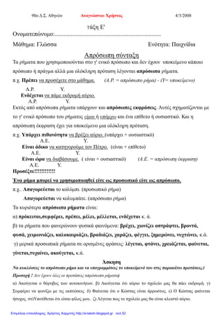 90ο Δ.Σ. Αθηνών Αναγνώστου Χρήστος 4/3/2008
Τάξη Ε'
Ονοματεπώνυμο:.......................................................................
Μάθημα: Γλώσσα Ενότητα: Παιχνίδια
Απρόσωπη σύνταξη
Τα ρήματα που χρησιμοποιούνται στο γ' ενικό πρόσωπο και δεν έχουν υποκείμενο κάποιο
πρόσωπο ή πράγμα αλλά μια ολόκληρη πρόταση λέγονται απρόσωπα ρήματα.
π.χ. Πρέπει να προσέχετε στο μάθημα. (Α.Ρ. = απρόσωπο ρήμα) - (Υ= υποκείμενο)
Α.Ρ. Υ.
Ενδέχεται να πάμε εκδρομή αύριο.
Α.Ρ. Υ.
Εκτός από απρόσωπα ρήματα υπάρχουν και απρόσωπες εκφράσεις. Αυτές σχηματίζονται με
το γ' ενικό πρόσωπο του ρήματος είμαι ή υπάρχω και ένα επίθετο ή ουσιαστικό. Και η
απρόσωπη έκφραση έχει για υποκείμενο μια ολόκληρη πρόταση.
π.χ. Υπάρχει πιθανότητα να βρέξει αύριο. (υπάρχει + ουσιαστικό)
Α.Ε. Υ.
Είναι άδικο να κατηγορούμε τον Πέτρο. (είναι + επίθετο)
Α.Ε. Υ.
Είναι ώρα να διαβάσουμε. ( είναι + ουσιαστικό) (Α.Ε. = απρόσωπη έκφραση)
Α.Ε. Υ.
Προσέξτε!!!!!!!!!!!!
Ένα ρήμα μπορεί να χρησιμοποιηθεί είτε ως προσωπικό είτε ως απρόσωπο.
π.χ.. Απαγορεύεται το κολύμπι. (προσωπικό ρήμα)
Απαγορεύεται να κολυμπάτε. (απρόσωπο ρήμα)
Τα κυριότερα απρόσωπα ρήματα είναι:
α) πρόκειται,συμφέρει, πρέπει, μέλει, μέλλεται, ενδέχεται κ. ά.
β) τα ρήματα που φανερώνουν φυσικά φαινόμενα: βρέχει, χιονίζει αστράφτει, βροντά,
φυσά, χειμωνιάζει, καλοκαιριάζει, βραδιάζει, χαράζει, φέγγει, ξημερώνει, νυχτώνει, κ.ά.
γ) μερικά προσωπικά ρήματα σε ορισμένες φράσεις: λέγεται, φτάνει, χρειάζεται, φαίνεται,
γίνεται,τυχαίνει, ακούγεται, κ.ά.
Άσκηση
Να κυκλώσεις το απρόσωπο ρήμα και να υπογραμμίσεις το υποκείμενό του στις παρακάτω προτάσεις.(
Προσοχή ! Δεν έχουν όλες οι προτάσεις απρόσωπα ρήματα)
α) Ακούγεται ο θόρυβος των αυτοκινήτων. β) Ακούγεται ότι αύριο το σχολείο μας θα πάει εκδρομή. γ)
Συμφέρει να ψωνίζω με τις εκπτώσεις. δ) Φαίνεται ότι ο Κώστας είναι άρρωστος. ε) Ο Κώστας φαίνεται
ήσυχος. στ)Υποτίθεται ότι είσαι φίλος μου. ζ) Λέγεται πως το σχολείο μας θα είναι κλειστό αύριο.
Επιμέλεια επανάληψης: Χρήστος Χαρμπής http://e-taksh.blogspot.gr σελ.52
 