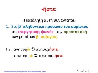 -ήστε:
Η κατάληξη αυτή συναντάται:
1. Στο β΄ πληθυντικό πρόσωπο του αορίστου
της ενεργητικής φωνής στην προστακτική
των ρημάτων β΄ συζυγίας.
Πχ: ανησυχώ  ανησυχήστε
τακτοποιώ  τακτοποιήστε
Επιμέλεια επανάληψης: Χρήστος Χαρμπής http://e-taksh.blogspot.gr σελ.60
Γιάννης Φερεντίνος
 