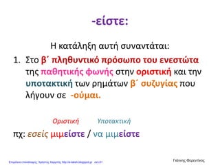-είστε:
Η κατάληξη αυτή συναντάται:
1. Στο β΄ πληθυντικό πρόσωπο του ενεστώτα
της παθητικής φωνής στην οριστική και την
υποτακτική των ρημάτων β΄ συζυγίας που
λήγουν σε -ούμαι.
Οριστική Υποτακτική
πχ: εσείς μιμείστε / να μιμείστε
Επιμέλεια επανάληψης: Χρήστος Χαρμπής http://e-taksh.blogspot.gr σελ.61
Γιάννης Φερεντίνος
 