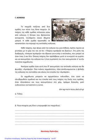 Θανάσης Πρέντζας
Γ. ΚΕΙΜΕΝΟ
Το παιχνίδι παίζεται από δυο
ομάδες των πέντε έως δέκα παιχτών. Οι
παίχτες της κάθε ομάδας στέκονται γύρω
από κολώνες ή δέντρα που βρίσκονται
αντικριστά, τουλάχιστο είκοσι βήματα
μακριά. Η κάθε ομάδα προσπαθεί να
καταπατήσει την περιοχή της αντίπαλης κολώνας.
Κάθε παίχτης, πριν φύγει από την κολώνα του για επίθεση, πρέπει πρώτα να
χτυπήσει με το χέρι του και να πει: «Παίρνω αμπάριζα και βγαίνω». Στη μέση της
διαδρομής, «έπαιρνε αμπάριζα» και έβγαινε για κυνήγι ο αντίπαλος, που μπορεί να
ήταν ένας ή και δύο. Όποιος παίχτης δεν προλάβαινε μετά το κυνηγητό να γυρίσει
και να ακουμπήσει την κολώνα του ή ένα συμπαίκτη του που ακουμπούσε σ’ αυτήν
πιανόταν αιχμάλωτος.
Νικήτρια ομάδα είναι αυτή που θ’ ακουμπήσει την αντίπαλη κολώνα και θα
φωνάξει: «Αμπάριζα». Όσο πιάνεις αιχμαλώτους, τόσο αποδυναμώνεται η φύλαξη
της κολώνας του αντιπάλου και κάνεις πιο εύκολα την «Αμπάριζα».
Οι αιχμάλωτοι μπορούν να σχηματίσουν «αλυσίδα», έτσι ώστε να
ελευθερωθούν ομαδικά και πιο εύκολα από τους παίχτες της δικής τους ομάδας,
όταν πλησιάσουν και τους ακουμπήσουν στο χέρι, πράγμα δύσκολο, γιατί
κινδυνεύουν να πιαστούν κι αυτοί.
dim-ag-marin-lerou.dod.sch.gr
α. Τίτλος:
.........................................................................................................................................
β. Ποια στοιχεία μας δίνει η περιγραφή του παιχνιδιού;
.........................................................................................................................................
.........................................................................................................................................
.........................................................................................................................................
.........................................................................................................................................
.........................................................................................................................................
.........................................................................................................................................
Επιμέλεια επανάληψης: Χρήστος Χαρμπής http://e-taksh.blogspot.gr σελ.67
 