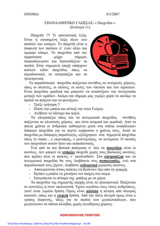 ΚΟΝΤΟΠΟΥΛΟΣ ΓΕΩΡΓΙΟΣ
ΟΝΟΜΑ: 9/3/2007
ΕΠΑΝΑΛΗΠΤΙΚΟ ΓΛΩΣΣΑΣ: « Παιχνίδια »
(Ενότητα 11)
Παιχνίδι !!! Τι φανταστική λέξη.
Είναι η αγαπημένη λέξη όλων των
παιδιών του κόσμου. Το παιχνίδι είναι η
διαφυγή των παιδιών σ` έναν άλλο πιο
όμορφο κόσμο. Τα παιχνίδια από την
αρχαιότητα μέχρι σήμερα,
διαπαιδαγωγούν και διασκεδάζουν τα
παιδιά. Στην σημερινή εποχή υπάρχουν
πολλών ειδών παιχνίδια, όπως τα
παραδοσιακά, τα επιτραπέζια και τα
ηλεκτρονικά.
Τα παραδοσιακά παιχνίδια παίζονται συνήθως σε ανοιχτούς χώρους,
όπως οι πλατείες, οι αλάνες, οι αυλές των σπιτιών και των σχολείων.
Είναι παιχνίδια ομαδικά και μπορούν να αναπτύξουν την συνεργασία
μεταξύ των ομάδων. Ακόμη και σήμερα μας γεμίζει χαρά να ακούμε τα
παιδιά να παίζουν και να φωνάζουν.
- Τρέξε γρήγορα !!
- Πιάσε την μπάλα και πέταξέ την στον Γιώργο.
- Ανέβασε το λάστιχο πιο ψηλά.
Τα επιτραπέζια όπως και τα πνευματικά παιχνίδια, συνήθως
παίζονται σε κλειστούς χώρους και είναι ατομικά και ομαδικά. Από τα
παλιά χρόνια οι άνθρωποι καθισμένοι μέσα στα σπίτια ανακάλυψαν
διάφορα παιχνίδια για να περνά ευχάριστα ο χρόνος τους. Αυτά τα
παιχνίδια με διάφορες παραλλαγές, εξελίχτηκαν στα σημερινά παιχνίδια
όπως το σκάκι , ο γκρινιάρης, ο μουντζούρης, τα αινίγματα. Ο σκοπός
των παιχνιδιών αυτών ήταν και εκπαιδευτικός.
Ένα από τα πιο βασικά πράγματα σ` όλα τα παιχνίδια είναι οι
κανόνες. Δεν μπορεί να υπάρξει παιχνίδι χωρίς τους βασικούς κανόνες,
που πρέπει όλοι οι παίκτες ν` ακολουθούν. Στα επιτραπέζια και τα
πνευματικά παιχνίδια θα τους διαβάσετε στις συσκευασίες, ενώ στα
παραδοσιακά τους ξέρετε. Διαβάστε ενδεικτικά μερικούς κανόνες.
- Απαγορεύεται στους παίκτες να βγαίνουν έξω από τη γραμμή.
- Πρέπει η μπάλα να χτυπήσει τον παίχτη στο σώμα.
- Επιτρέπεται το πέταμα της μπάλας με τα χέρια.
Τα παιχνίδια της σημερινής εποχής είναι τα ηλεκτρονικά. Παίζονται
σε κονσόλες ή στον υπολογιστή. Έχουν κερδίσει τους νέους ανθρώπους,
γιατί είναι γεμάτα δράση. Όμως είναι απούσα η κίνηση από πλευράς
παικτών, όπως και η ενεργή δράση. Από την άλλη πλευρά όμως είναι ο
τρόπος διαφυγής, ιδίως για τα παιδιά των μεγαλουπόλεων, που
μεγαλώνουν σε σπίτια κλουβιά, χωρίς ελευθέρους χώρους.
Επιμέλεια επανάληψης: Χρήστος Χαρμπής http://e-taksh.blogspot.gr σελ.69
 