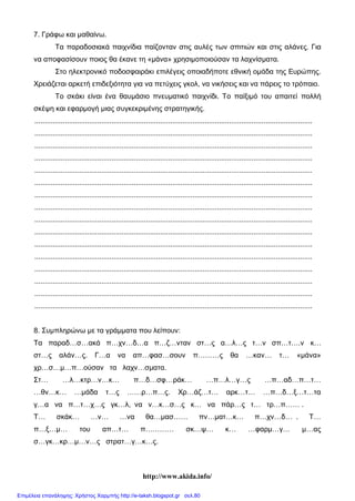 http://www.akida.info/
7. Γράφω και μαθαίνω.
Τα παραδοσιακά παιχνίδια παίζονταν στις αυλές των σπιτιών και στις αλάνες. Για
να αποφασίσουν ποιος θα έκανε τη «μάνα» χρησιμοποιούσαν τα λαχνίσματα.
Στο ηλεκτρονικό ποδοσφαιράκι επιλέγεις οποιαδήποτε εθνική ομάδα της Ευρώπης.
Χρειάζεται αρκετή επιδεξιότητα για να πετύχεις γκολ, να νικήσεις και να πάρεις το τρόπαιο.
Το σκάκι είναι ένα θαυμάσιο πνευματικό παιχνίδι. Το παίξιμό του απαιτεί πολλή
σκέψη και εφαρμογή μιας συγκεκριμένης στρατηγικής.
.........................................................................................................................................
.........................................................................................................................................
.........................................................................................................................................
.........................................................................................................................................
.........................................................................................................................................
.........................................................................................................................................
.........................................................................................................................................
.........................................................................................................................................
.........................................................................................................................................
.........................................................................................................................................
.........................................................................................................................................
.........................................................................................................................................
.........................................................................................................................................
.........................................................................................................................................
.........................................................................................................................................
.........................................................................................................................................
8. Συμπληρώνω με τα γράμματα που λείπουν:
Τα παραδ…σ…ακά π…χν…δ…α π…ζ…νταν στ…ς α…λ…ς τ…ν σπ…τ….ν κ…
στ…ς αλάν…ς. Γ…α να απ…φασ…σουν π………ς θα …καν… τ… «μάνα»
χρ…σ…μ…π…ούσαν τα λαχν…σματα.
Στ… …λ…κτρ…ν…κ… π…δ…σφ…ράκ… …π…λ…γ…ς …π…αδ…π…τ…
…θν…κ… …μάδα τ…ς ……ρ…π…ς. Χρ…άζ…τ… αρκ…τ… …π…δ…ξ…τ…τα
γ…α να π…τ…χ…ς γκ…λ, να ν…κ…σ…ς κ… να πάρ…ς τ… τρ…π…… .
Τ… σκάκ… …ν… …να θα…μασ…… πν…ματ…κ… π…χν…δ… . Τ…
π…ξ…μ… του απ…τ… π………… σκ…ψ… κ… …φαρμ…γ… μ…ας
σ…γκ…κρ…μ…ν…ς στρατ…γ…κ…ς.
Επιμέλεια επανάληψης: Χρήστος Χαρμπής http://e-taksh.blogspot.gr σελ.80
 