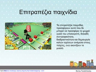 Επιτραπέζια παιχνίδια
Τα επιτραπέζια παιχνίδια,
προσφέρουν αυτό που δε
μπορεί να προσφέρει το ψυχρό
γυαλί του υπολογιστή, δηλαδή
συντροφικότητα,
διαδραστικότητα και δημιουργία
καλών σχέσεων ανάμεσα στους
παίχτες, ενώ ακονίζουν το
μυαλό.
Επιμέλεια επανάληψης: Χρήστος Χαρμπής http://e-taksh.blogspot.gr σελ.8 Φώτης Τουλιόπουλος
 