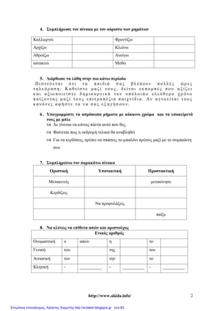 http://www.akida.info/ 2
4. Συμπλήρωσε τον πίνακα με τον αόριστο των ρημάτων
Καλλιεργώ Φροντίζω
Αρχίζω Κλείνω
Αθροίζω Ανοίγω
κατακτώ Μεθώ
5. Διόρθωσε τα λάθη στην πιο κάτω περίοδο
Π ι σ τ ε ύ ε τ α ι ό τ ι τ α π α ι δ ι ά σ α ς β λ έ π ο υ ν π ο λ λ έ ς ώ ρ ε ς
τ η λ ε ό ρ α σ η ; Κ α θ ε ί σ τ ε μ α ζ ί τ ο υ ς , δ ε ί τ α ι ε κ π ο μ π έ ς π ο υ α ξ ί ζ ε ι
κ α ι α ξ ι ο π ο ι ε ί σ τ ε δ η μ ι ο υ ρ γ ι κ ά τ ο ν υ π ό λ ο ι π ο ε λ ε ύ θ ε ρ ο χ ρ ό ν ο
π α ί ζ ο ν τ α ς μ α ζ ί τ ο υ ς ε π ι τ ρ α π έ ζ ι α π α ι χ ν ί δ ι α . Α ν α γ ν ο ε ί τ α ι τ ο υ ς
κ α ν ό ν ε ς α φ ή σ τ ε τ α ν α σ α ς ε ξ η γ ή σ ο υ ν .
6 . Υπογραμμίστε τα απρόσωπα ρήματα με κόκκινο χρώμα και τα υποκείμενά
τους με μπλε
 Δε γίνεται να κάνεις πάντα αυτό που θες.
 Φαίνεται πως η εκδρομή τελικά θα αναβληθεί
 Για να κερδίσεις, πρέπει να σπάσεις το μπαλόνι πρώτος μαζί με το συμπαίκτη
σου
7. Συμπληρώνω τον παρακάτω πίνακα
Οριστική Υποτακτική Προστακτική
Μετακινείς μετακίνησε
Κερδίζεις
Να προφυλάξεις
παίξε
8. Να κλίνεις τα επίθετα απών και αριστούχος
Ενικός αριθμός
Ονομαστική ο απών η το
Γενική του της του
Αιτιατική τον την το
Κλητική - __________ - __________ - __________
Επιμέλεια επανάληψης: Χρήστος Χαρμπής http://e-taksh.blogspot.gr σελ.83
 