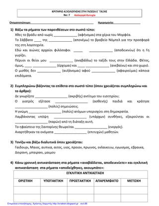 ΚΡΙΤΗΡΙΟ ΑΞΙΟΛΟΓΗΣΗΣ ΣΤΗ ΓΛΩΣΣΑ Ε΄ ΤΑΞΗΣ
Νο: 7 Καλογερά Ευτυχία
Ονοματεπώνυμο: Ημερομηνία:
1) Βάζω τα ρήματα των παρενθέσεων στο σωστό τύπο:
Χθες το βράδυ από νωρίς _____________ (αφήνομαι) στα χέρια του Μορφέα.
Το Σάββατο ____ της _____________ (απονέμω) το βραβείο Νόμπελ για την προσφορά
της στη λογοτεχνία.
Εδώ και αιώνες αρχαίοι φιλόσοφοι _____ _____________ (αποδεικνύω) ότι η Γη
γυρίζει.
Πέρυσι οι θείοι μου _____________ (αναβάλλω) το ταξίδι τους στην Ελλάδα. Φέτος,
όμως, ____ _____________ (έρχομαι) και ____ _____________ (ανεβαίνω) και στο χωριό.
Ο μισθός δεν _____________ (αυξάνομαι) αφού _____________ (αφαιρούμαι) κάποια
επιδόματα.
2) Συμπληρώνω βάζοντας τα επίθετα στο σωστό τύπο (όπου χρειάζεται συμπληρώνω και
το άρθρο):
Δε γνωρίζετε __________________ (ακριβής) αντίτιμο του εισιτηρίου;
Ο γιατρός εξέτασε __________________ (ασθενής) παιδιά και κράτησε
__________________ (πολύς) σημειώσεις.
Η γνώμη __________________ (πολύς) ατόμων υπερισχύει στη δημοκρατία.
Λαμβάνοντας υπόψη __________________ (υπάρχων) συνθήκες, εξαιρούνται οι
__________________ (παρών) από τη διάταξη αυτή.
Το ηφαίστειο της Σαντορίνης θεωρείται __________________ (ενεργός).
Αναρτήθηκαν τα ονόματα __________________ (επιτυχών) μαθητών.
3) Τονίζω και βάζω διαλυτικά όπου χρειάζεται:
Γαιδουρι, Μαιος, αυπνια, αιτος, υιος, προιον, πρωινος, εκλαικευω, εγωισμος, εβραικα,
Δοιρανη, μπαιρακι, μαιμου
4) Κάνω χρονική αντικατάσταση στα ρήματα «αναβάλλεται, αποδεικνύετε» και εγκλιτική
αντικατάσταση στα ρήματα «αποδείχθηκες, ακουμπάτε»:
ΕΓΚΛΙΤΙΚΗ ΑΝΤΙΚΑΣΤΑΣΗ
ΟΡΙΣΤΙΚΗ ΥΠΟΤΑΚΤΙΚΗ ΠΡΟΣΤΑΚΤΙΚΗ ΑΠΑΡΕΜΦΑΤΟ ΜΕΤΟΧΗ
Επιμέλεια επανάληψης: Χρήστος Χαρμπής http://e-taksh.blogspot.gr σελ.88
 