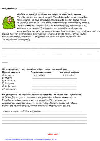 eleni_prof
Ονοματεπώνυμο : ………………………………………………………………………………………………………………………….
Διάβασε με προσοχή το κείμενο και γρόψτο σε παροντικούς χρόνους:
Το κλέφτικο ήταν ένα ηρωικό παιχνίδι. Τα παιδιά μοιράζονταν σε δυο μερίδες,
τους κλέφτες και τους αστυνόμους. Η κάθε μερίδα είχε τον αρχηγό της και
το μοίρασμα γινόταν με τέτοιο τρόπο, ώστε να υπάρχει ισορροπία στις δυνάμεις.
Ύστερα οι κλέφτες έπαιρναν δρόμο και χανόντουσαν μες στα φυλλώματα του
κήπου και οι αστυνομικοί ξεκινούσαν να τους ανακαλύψουν. Ο νόμος του
κλέφτικου ήταν πως αν οι αστυνομικοί έπιαναν έναν κλέφτη και τον χτυπούσαν στη ράχη, αυ
σήμαινε πως τον είχαν συλλάβει ή σκοτώσει και τον έβγαζαν από το παιχνίδι. Ο νόμος αυτός
ήταν δίκοπο μαχαίρι, γιατί και οι κλέφτες μπορούσαν με τον ίδιο τρόπο να βγάλουν από
το παιχνίδι τους αστυνομικούς.
…………………………………………………………………………………………………………………………………………………………………………………………
…………………………………………………………………………………………………………………………………………………………………………………………
………………………………………………………………………………………………..................................................................................................
……………………………………………………………………………………………………………………………………………………………………………………………
………………………………………...........................................................................................................................................................
......
...................................................................................................................................................................................................
...........
Να συμπληρώσεις τις παρακάτω στήλες όπως στο παράδειγμα.
Οριστική ενεστώτα Υποτακτική ενεστώτα Υποτακτική αορίστου
α) αντιγράφω να αντιγράφω να αντιγράψω
β) πηγαίνει ........................................................................................
γ) δεν πέφτεις ........................................................................................
δ) θυμόμαστε ........................................................................................
ε) δεν ξεχνούν ........................................................................................
στ) συνεννοείστε ........................................................................................
Να ξαναγράψεις το παρακάτω κείμενο μεταφέροντας τα ρήματα στην προστακτική.
Ο Στέλιος ξυπνάει, πλένει το πρόσωπο του, βουρτσίζει τα δόντια του και πλένεται.
Ετοιμάζει την τσάντα του και πηγαίνει στην κουζίνα. Πίνει το γάλα του,
χαιρετάει τους γονείς του και φεύγει για το σχολείο. Διασχίζει προσεχτικά το δρόμο,
περνάει από το σπίτι του φίλου του του Σπύρου και πηγαίνουνε στο σχολείο.
Η γιαγιά προτρέπει το Στέλιο να ξυπνήσει……………………………………………………………………………….
.........................................................................................................................................................................
.........................................................................................................................................................................
..........................................................................................................................................................................
.........................................................................................................................................................................
Επιμέλεια επανάληψης: Χρήστος Χαρμπής http://e-taksh.blogspot.gr σελ.90
 
