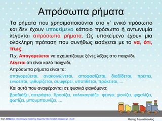 Απρόσωπα ρήματα
Τα ρήματα που χρησιμοποιούνται στο γ΄ ενικό πρόσωπο
και δεν έχουν υποκείμενο κάποιο πρόσωπο ή αντωνυμία
λέγονται απρόσωπα ρήματα. Ως υποκείμενο έχουν μια
ολόκληρη πρόταση που συνήθως εισάγεται με το να, ότι,
πως.
Π.χ. Απαγορεύεται να σχηματίζουμε ξένες λέξεις στο παιχνίδι.
Λέγεται ότι είναι καλό παιχνίδι.
Απρόσωπα ρήματα είναι τα:
απαγορεύεται, ανακοινώνεται, αποφασίζεται, διαδίδεται, πρέπει,
εννοείται, ψιθυρίζεται, συμφέρει, υποτίθεται, πρόκειται, ...
Και αυτά που αναφέρονται σε φυσικά φαινόμενα:
βραδιάζει, αστράφτει, δροσίζει, καλοκαιριάζει, φέγγει, χιονίζει, ψιχαλίζει,
φωτίζει, μπουμπουνίζει, ...
Επιμέλεια επανάληψης: Χρήστος Χαρμπής http://e-taksh.blogspot.gr σελ.9 Φώτης Τουλιόπουλος
 