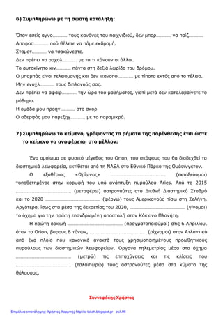 Συννεφάκης Χρήστος
6) Συμπληρώνω με τη σωστή κατάληξη:
Όταν εσείς αγνο………… τους κανόνες του παιχνιδιού, δεν μπορ………… να παίζ…………
Αποφασ………… πού θέλετε να πάμε εκδρομή.
Σταματ………… να τσακώνεστε.
Δεν πρέπει να ασχολ………… με το τι κάνουν οι άλλοι.
Το αυτοκίνητο κιν………… πάντα στη δεξιά λωρίδα του δρόμου.
Ο μπαμπάς είναι τελειομανής και δεν ικανοποι………… με τίποτα εκτός από το τέλειο.
Μην ενοχλ………… τους διπλανούς σας.
Δεν πρέπει να αφαιρ………… την ώρα του μαθήματος, γιατί μετά δεν καταλαβαίνετε το
μάθημα.
Η ομάδα μου προηγ………… στο σκορ.
Ο αδερφός μου παρεξηγ………… με το παραμικρό.
7) Συμπληρώνω το κείμενο, γράφοντας τα ρήματα της παρένθεσης έτσι ώστε
το κείμενο να αναφέρεται στο μέλλον:
Ένα ομοίωμα σε φυσικό μέγεθος του Orion, του σκάφους που θα διαδεχθεί τα
διαστημικά λεωφορεία, εκτίθεται από τη NASA στο Εθνικό Πάρκο της Ουάσινγκτον.
Ο εξαθέσιος «Ωρίωνας» ……………………………………… (εκτοξεύομαι)
τοποθετημένος στην κορυφή του υπό ανάπτυξη πυραύλου Aries. Από το 2015
……………………………………… (μεταφέρω) αστροναύτες στο Διεθνή Διαστημικό Σταθμό
και το 2020 ……………………………………… (φέρνω) τους Αμερικανούς πίσω στη Σελήνη.
Αργότερα, ίσως στα μέσα της δεκαετίας του 2030, ……………………………………… (γίνομαι)
το όχημα για την πρώτη επανδρωμένη αποστολή στον Κόκκινο Πλανήτη.
Η πρώτη δοκιμή ……………………………………… (πραγματοποιούμαι) στις 6 Απριλίου,
όταν το Orion, βαρους 8 τόνων, ……………………………………… (ρίχνομαι) στον Ατλαντικό
από ένα πλοίο που κανονικά ανακτά τους χρησιμοποιημένους προωθητικούς
πυραύλους των διαστημικών λεωφορείων. Όργανα τηλεμετρίας μέσα στο όχημα
……………………………………… (μετρώ) τις επιταχύνσεις και τις κλίσεις που
……………………………………… (ταλαιπωρώ) τους αστροναύτες μέσα στα κύματα της
θάλασσας.
Επιμέλεια επανάληψης: Χρήστος Χαρμπής http://e-taksh.blogspot.gr σελ.96
 