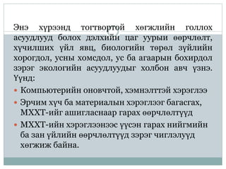Энэ хүрээнд тогтвортой хөгжлийн голлох
асуудлууд болох дэлхийн цаг уурыи өөрчлөлт,
хүчилших үйл явц, биологийн төрөл зүйлийн
хорогдол, усны хомсдол, ус ба агаарын бохирдол
зэрэг экологийн асуудлуудыг холбон авч үзнэ.
Үүнд:
 Компьютерийн оновчтой, хэмнэлттэй хэрэглээ
 Эрчим хүч ба материалын хэрэглээг багасгах,
МХХТ-ийг ашигласнаар гарах өөрчлөлтүүд
 МХХТ-ийн хэрэглээнээс үүсэн гарах нийгмийн
ба зан үйлийн өөрчлөлтүүд зэрэг чиглэлуүд
хөгжиж байна.
 