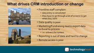 ww.technology-trust.org
What drives CRM introduction or change
• Frontline staff complain:
• data entry is convoluted
• th...
