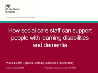 How social care staff can support
people with learning disabilities
and dementia
Public Health England Learning Disabilities Observatory
© Crown copyright 2017 PHE publications gateway number: 2017516
 