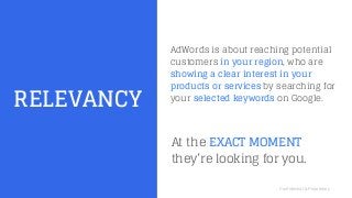 Confidential & Proprietary
RELEVANCY
AdWords is about reaching potential
customers in your region, who are
showing a clear interest in your
products or services by searching for
your selected keywords on Google.
At the EXACT MOMENT
they’re looking for you.
 