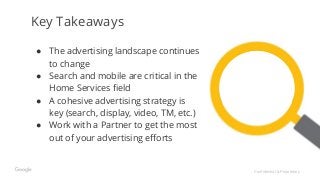 Confidential & Proprietary
Key Takeaways
● The advertising landscape continues
to change
● Search and mobile are critical in the
Home Services field
● A cohesive advertising strategy is
key (search, display, video, TM, etc.)
● Work with a Partner to get the most
out of your advertising efforts
 