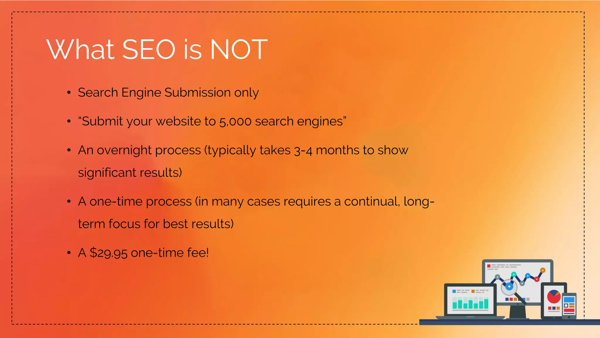 What SEO is NOT
• Search Engine Submission only
• “Submit your website to 5,000 search engines”
• An overnight process (typically takes 3-4 months to show
significant results)
• A one-time process (in many cases requires a continual, long-
term focus for best results)
• A $29.95 one-time fee!
 