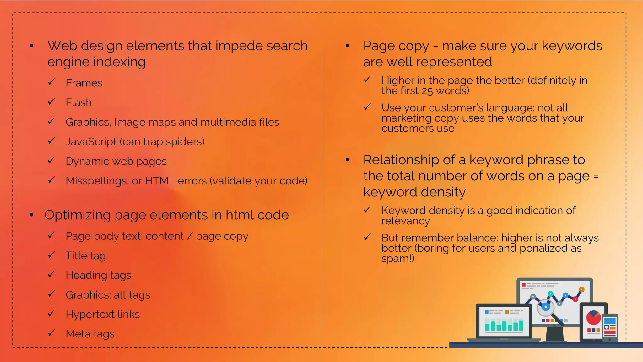 • Web design elements that impede search
engine indexing
 Frames
 Flash
 Graphics, Image maps and multimedia files
 JavaScript (can trap spiders)
 Dynamic web pages
 Misspellings, or HTML errors (validate your code)
• Optimizing page elements in html code
 Page body text: content / page copy
 Title tag
 Heading tags
 Graphics: alt tags
 Hypertext links
 Meta tags
• Page copy - make sure your keywords
are well represented
 Higher in the page the better (definitely in
the first 25 words)
 Use your customer’s language: not all
marketing copy uses the words that your
customers use
• Relationship of a keyword phrase to
the total number of words on a page =
keyword density
 Keyword density is a good indication of
relevancy
 But remember balance: higher is not always
better (boring for users and penalized as
spam!)
 