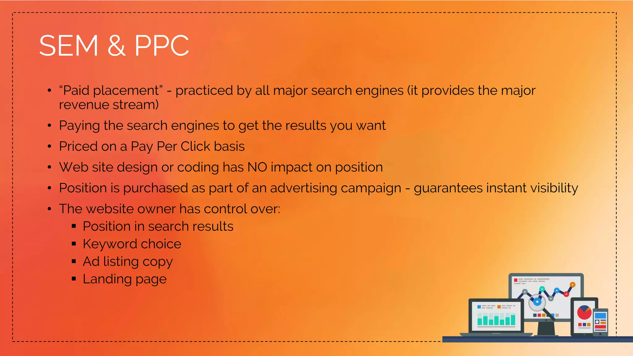 SEM & PPC
• “Paid placement” - practiced by all major search engines (it provides the major
revenue stream)
• Paying the search engines to get the results you want
• Priced on a Pay Per Click basis
• Web site design or coding has NO impact on position
• Position is purchased as part of an advertising campaign - guarantees instant visibility
• The website owner has control over:
 Position in search results
 Keyword choice
 Ad listing copy
 Landing page
 