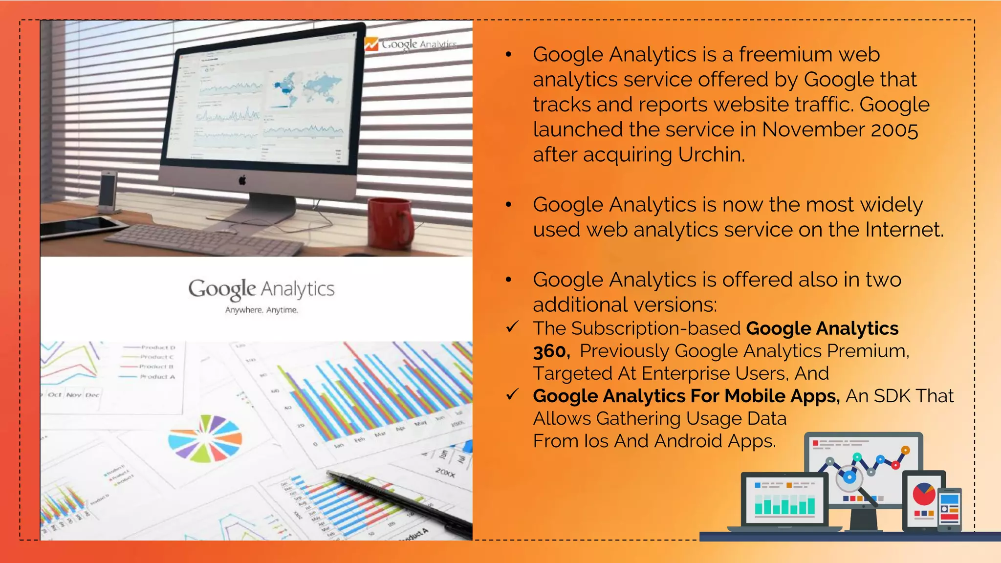 • Google Analytics is a freemium web
analytics service offered by Google that
tracks and reports website traffic. Google
launched the service in November 2005
after acquiring Urchin.
• Google Analytics is now the most widely
used web analytics service on the Internet.
• Google Analytics is offered also in two
additional versions:
 The Subscription-based Google Analytics
360, Previously Google Analytics Premium,
Targeted At Enterprise Users, And
 Google Analytics For Mobile Apps, An SDK That
Allows Gathering Usage Data
From Ios And Android Apps.
 