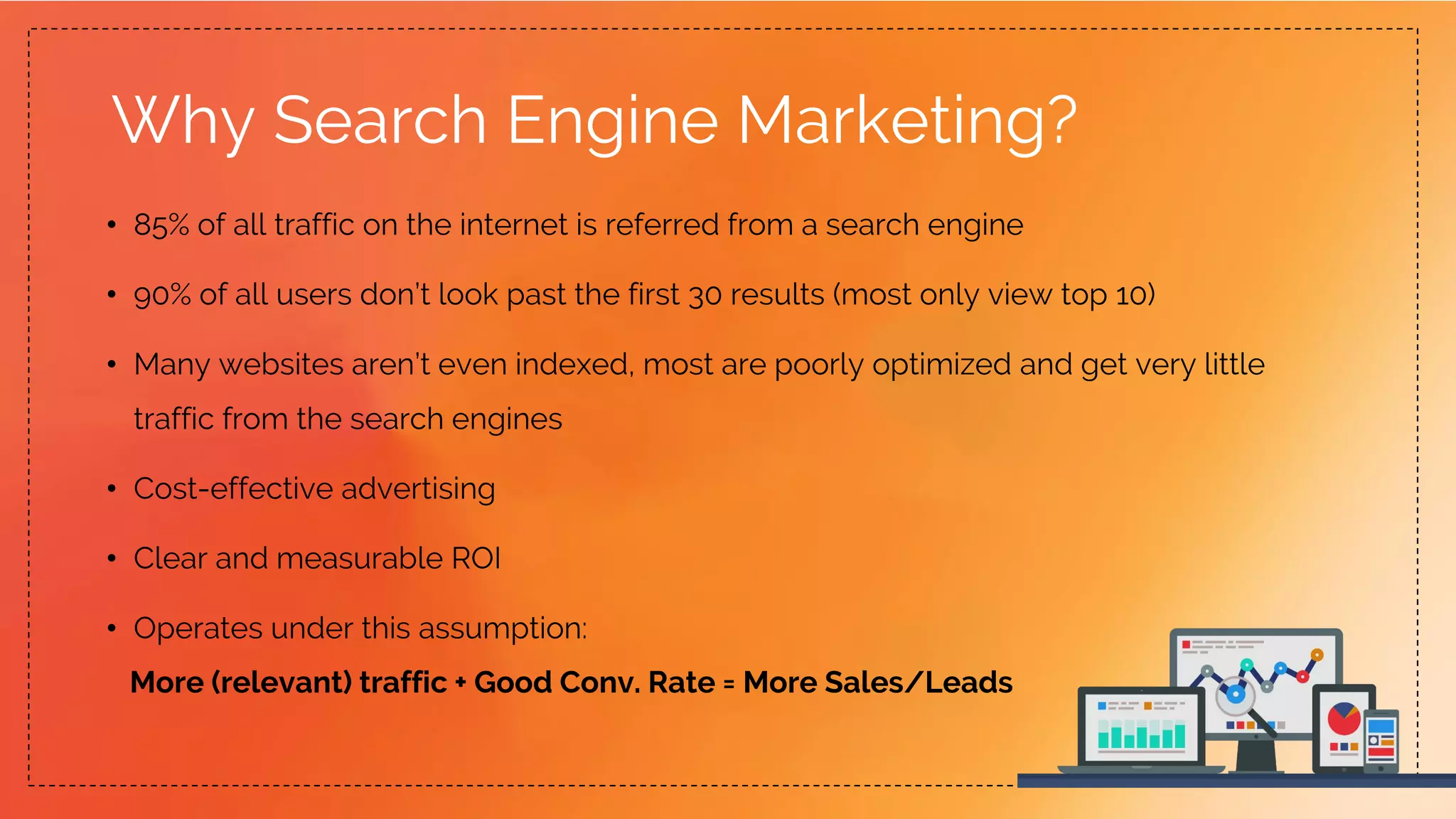 Why Search Engine Marketing?
• 85% of all traffic on the internet is referred from a search engine
• 90% of all users don’t look past the first 30 results (most only view top 10)
• Many websites aren’t even indexed, most are poorly optimized and get very little
traffic from the search engines
• Cost-effective advertising
• Clear and measurable ROI
• Operates under this assumption:
More (relevant) traffic + Good Conv. Rate = More Sales/Leads
 