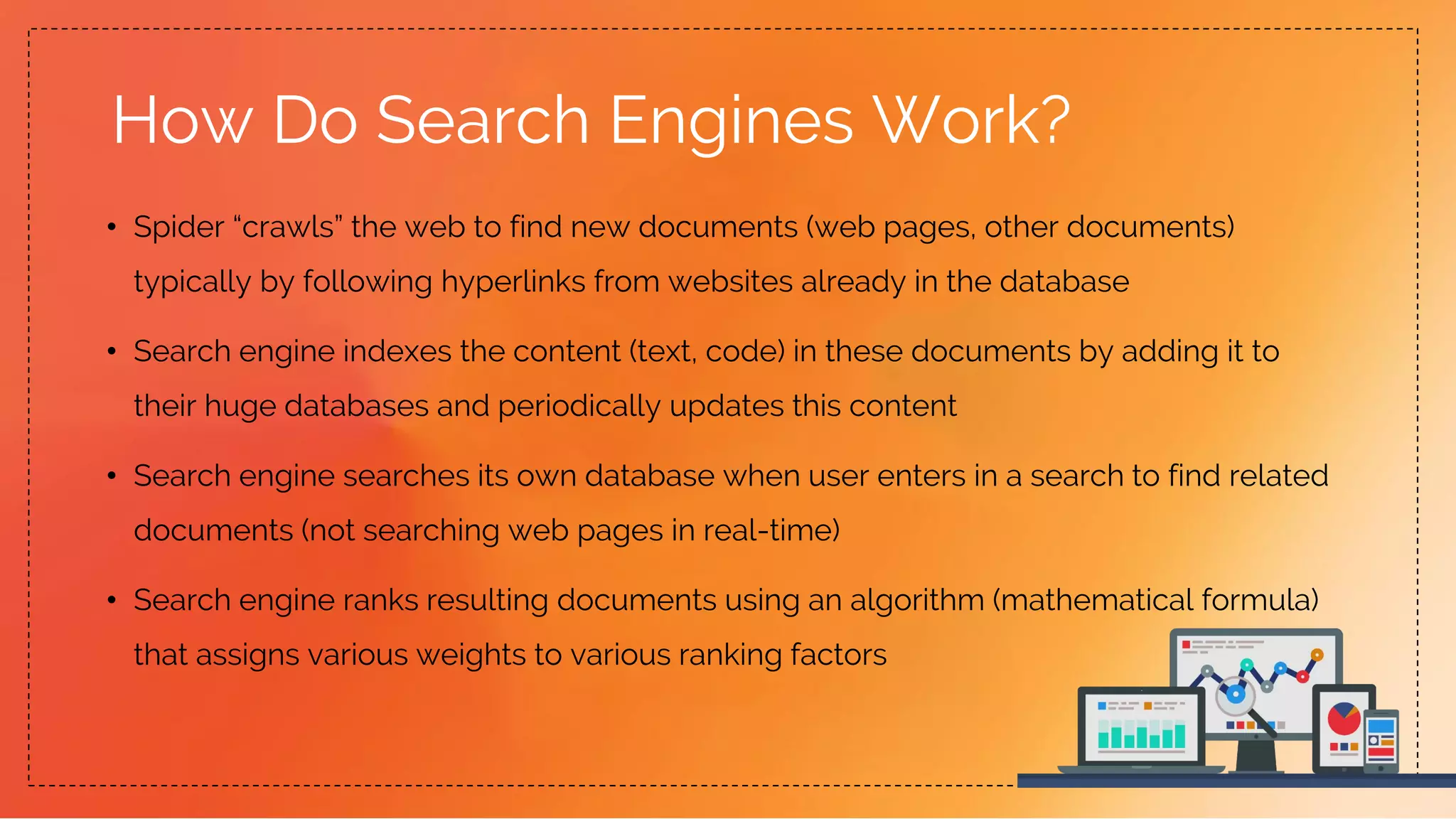 How Do Search Engines Work?
• Spider “crawls” the web to find new documents (web pages, other documents)
typically by following hyperlinks from websites already in the database
• Search engine indexes the content (text, code) in these documents by adding it to
their huge databases and periodically updates this content
• Search engine searches its own database when user enters in a search to find related
documents (not searching web pages in real-time)
• Search engine ranks resulting documents using an algorithm (mathematical formula)
that assigns various weights to various ranking factors
 