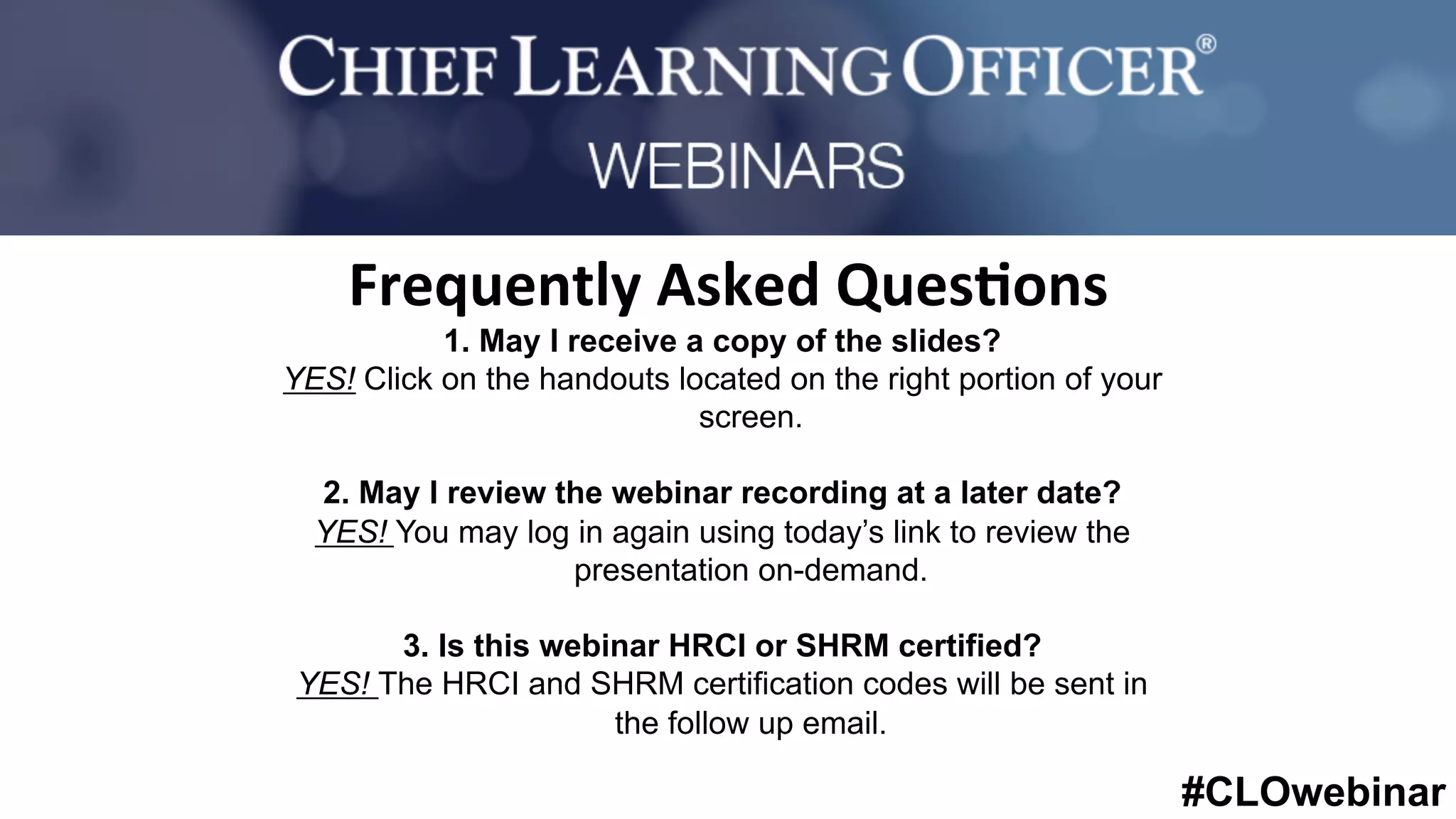 #CLOwebinar
	
   	
  
	
  	
  
1. May I receive a copy of the slides?
YES! Click on the handouts located on the right portion of your
screen.
2. May I review the webinar recording at a later date?
YES! You may log in again using today’s link to review the
presentation on-demand.
3. Is this webinar HRCI or SHRM certified?
YES! The HRCI and SHRM certification codes will be sent in
the follow up email.
Frequently	
  Asked	
  Ques%ons	
  
 