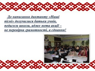 До написання диктанту «Наші
пісні» долучилися батьки учнів,
педагоги школи, адже мета акції –
не перевірка грамотності, а єднання!
 