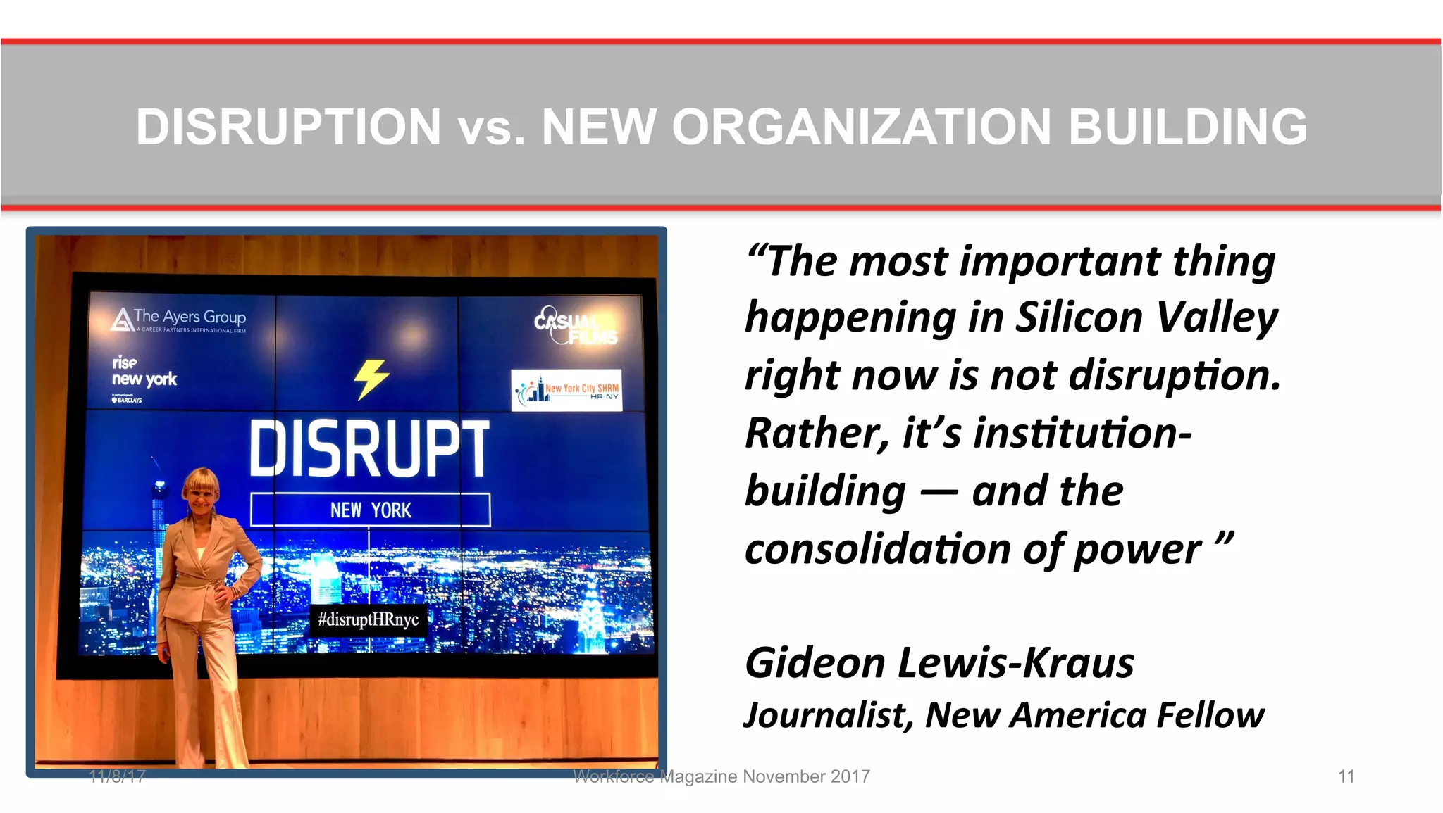DISRUPTION vs. NEW ORGANIZATION BUILDING
11/8/17 Workforce Magazine November 2017 11
“The	
  most	
  important	
  thing	
  
happening	
  in	
  Silicon	
  Valley	
  
right	
  now	
  is	
  not	
  disrup8on.	
  
Rather,	
  it’s	
  ins8tu8on-­‐
building	
  —	
  and	
  the	
  
consolida8on	
  of	
  power	
  ”	
  	
  
	
  
Gideon	
  Lewis-­‐Kraus	
  
Journalist,	
  New	
  America	
  Fellow	
  
 