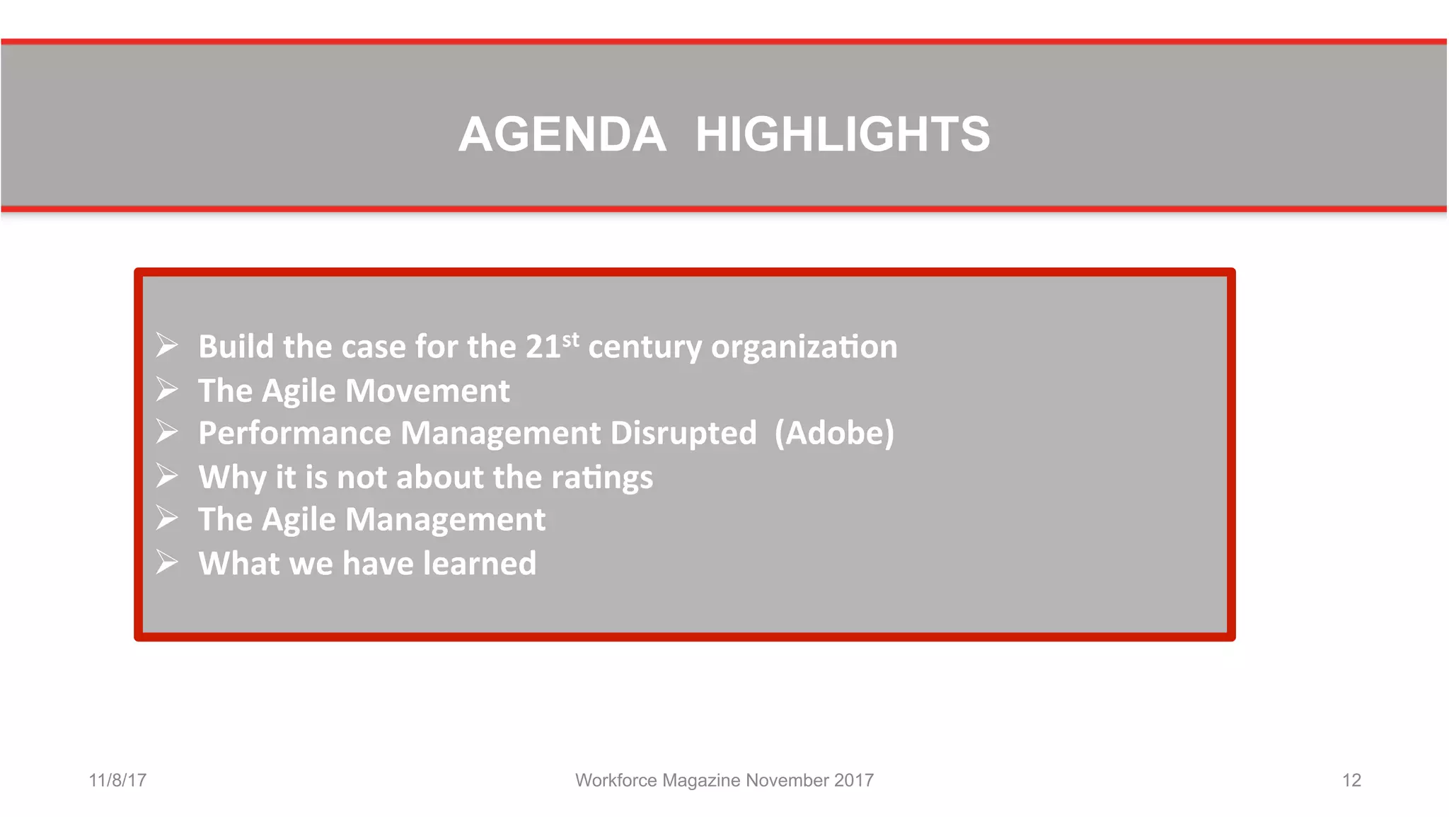 AGENDA HIGHLIGHTS
11/8/17 Workforce Magazine November 2017 12
	
  
Ø  Build	
  the	
  case	
  for	
  the	
  21st	
  century	
  organiza0on	
  	
  
Ø  The	
  Agile	
  Movement	
  	
  
Ø  Performance	
  Management	
  Disrupted	
  	
  (Adobe)	
  	
  
Ø  Why	
  it	
  is	
  not	
  about	
  the	
  ra0ngs	
  	
  
Ø  The	
  Agile	
  Management	
  	
  
Ø  What	
  we	
  have	
  learned	
  
 