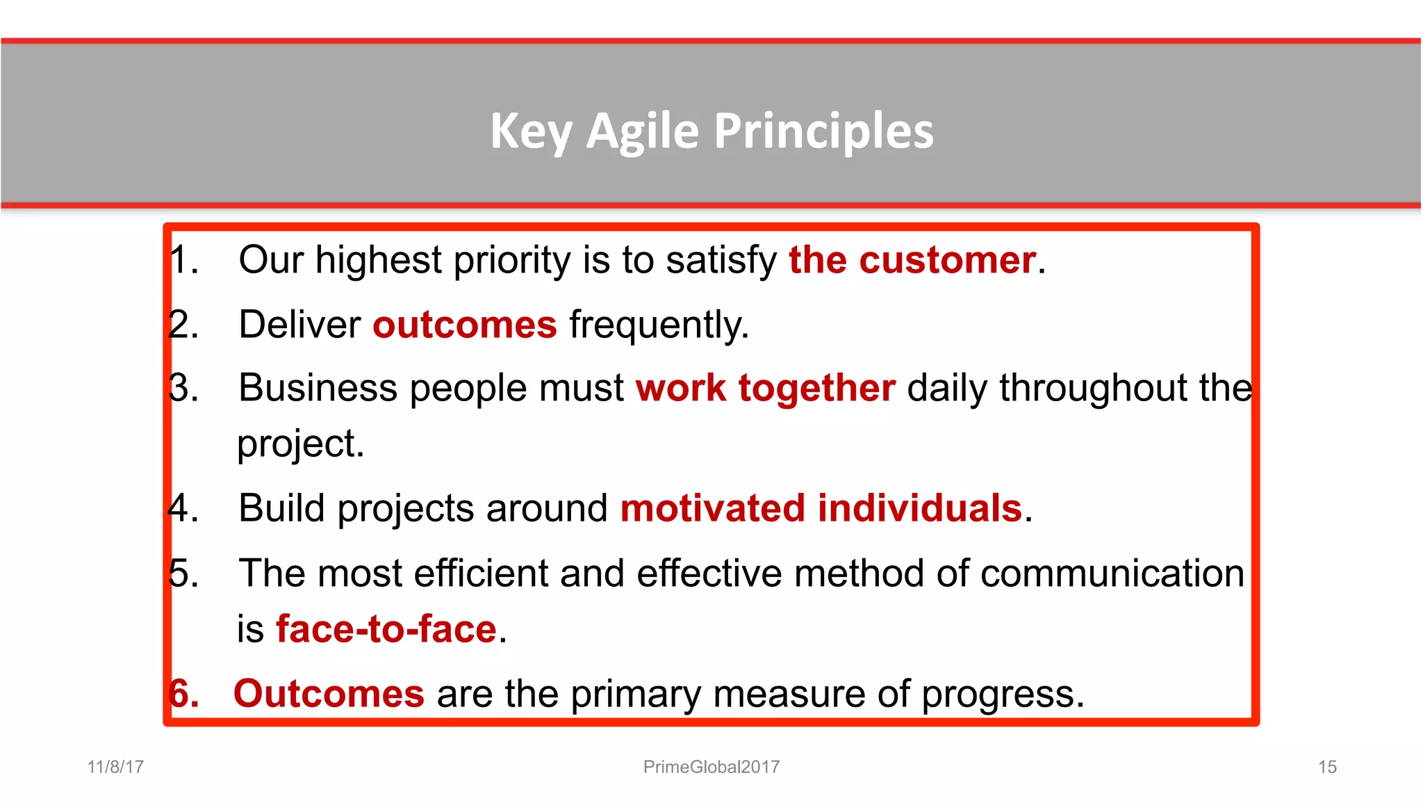 Key	
  Agile	
  Principles	
  	
  
11/8/17 PrimeGlobal2017 15
1.  Our highest priority is to satisfy the customer.
2.  Deliver outcomes frequently.
3.  Business people must work together daily throughout the
project.
4.  Build projects around motivated individuals.
5.  The most efficient and effective method of communication
is face-to-face.
6.  Outcomes are the primary measure of progress.
 