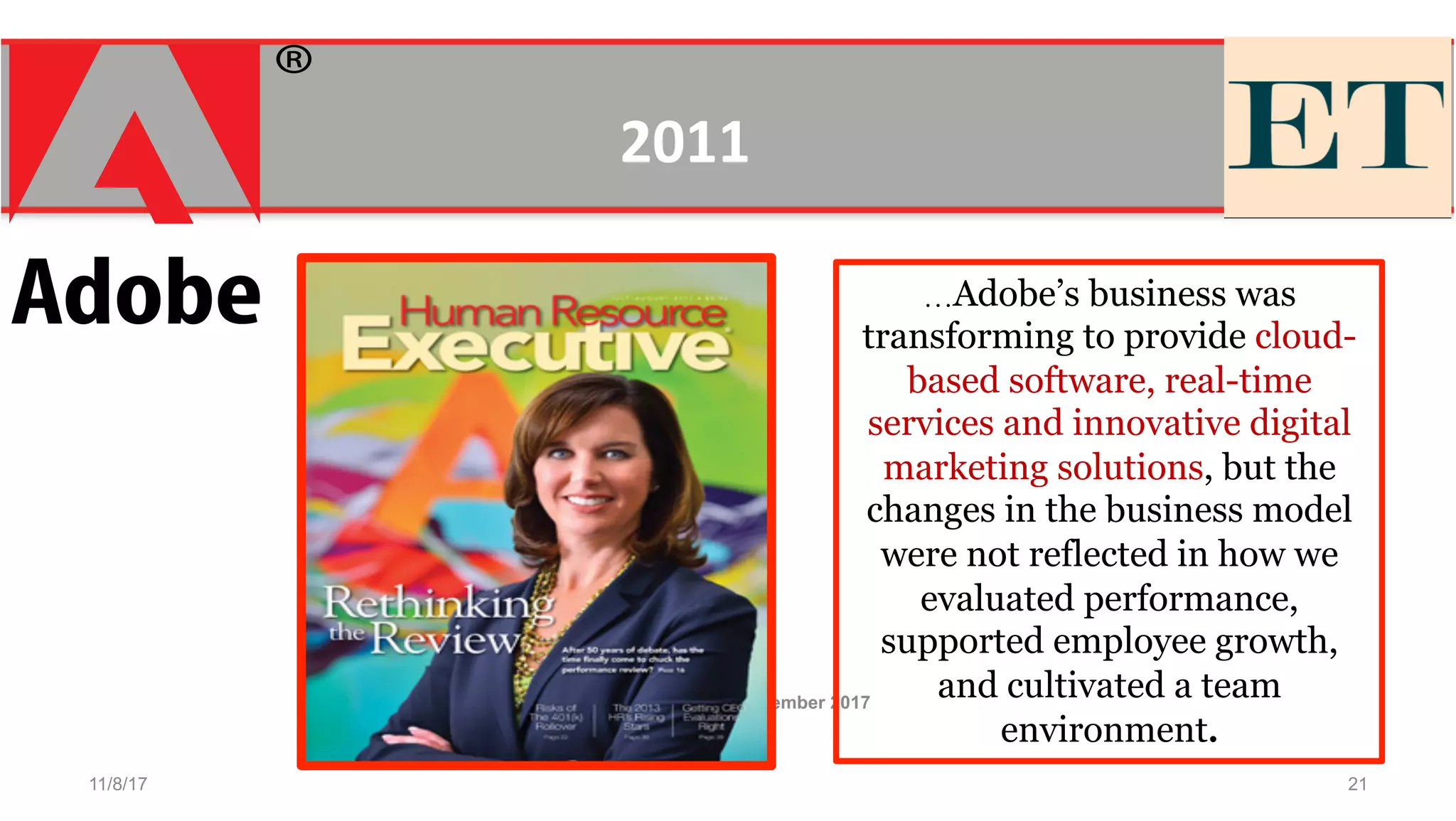 11/8/17
Workforce Magazine November 2017
21
…Adobe’s business was
transforming to provide cloud-
based software, real-time
services and innovative digital
marketing solutions, but the
changes in the business model
were not reflected in how we
evaluated performance,
supported employee growth,
and cultivated a team
environment.
2011	
  
 